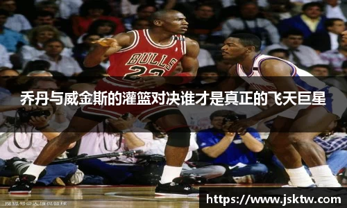 乔丹与威金斯的灌篮对决谁才是真正的飞天巨星