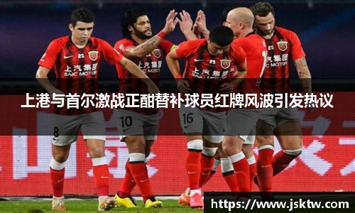 上港与首尔激战正酣替补球员红牌风波引发热议